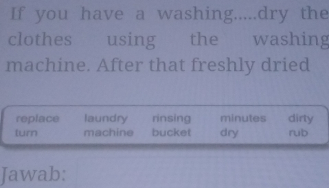 If you have a washing.....dry the
clothes using the washing
machine. After that freshly dried
replace laundry rinsing minutes dirty
turn machine bucket dry rub
Jawab: