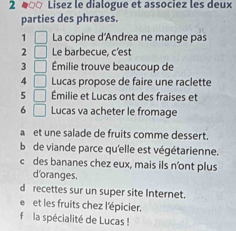 Lisez le dialogue et associez les deux
parties des phrases.
1 La copine d'Andrea ne mange pas
2 Le barbecue, c’est
3 Émilie trouve beaucoup de
4 Lucas propose de faire une raclette
5 Émilie et Lucas ont des fraises et
6 Lucas va acheter le fromage
aet une salade de fruits comme dessert.
b de viande parce qu'elle est végétarienne.
c des bananes chez eux, mais ils n’ont plus
d’oranges.
d recettes sur un super site Internet.
e et les fruits chez l'épicier.
f la spécialité de Lucas !