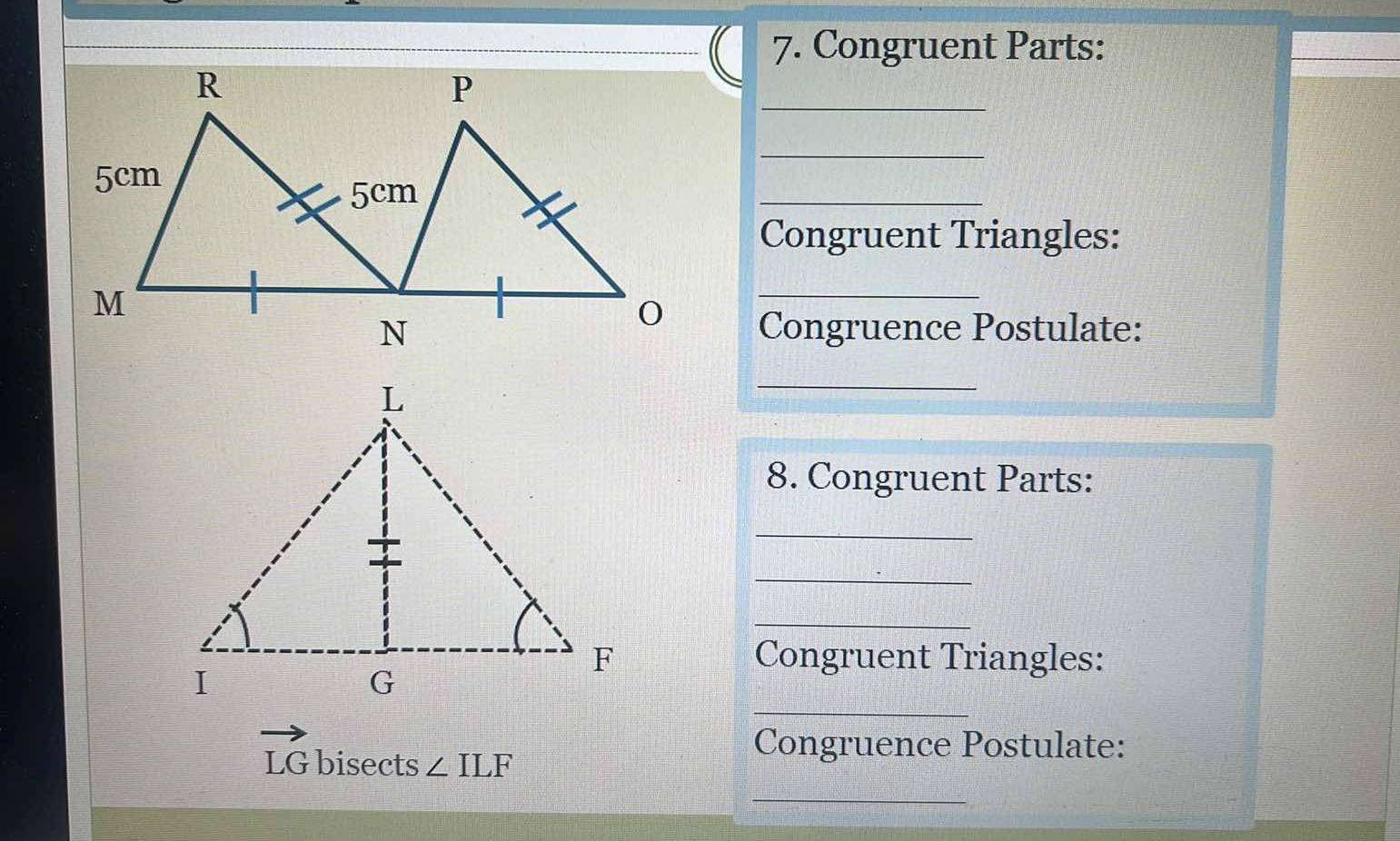 Congruent Parts: 
_ 
_ 
_ 
Congruent Triangles: 
_ 
Congruence Postulate: 
_ 
8. Congruent Parts: 
_ 
_ 
_ 
Congruent Triangles: 
_
LG bisects ∠ ILF
Congruence Postulate: 
_