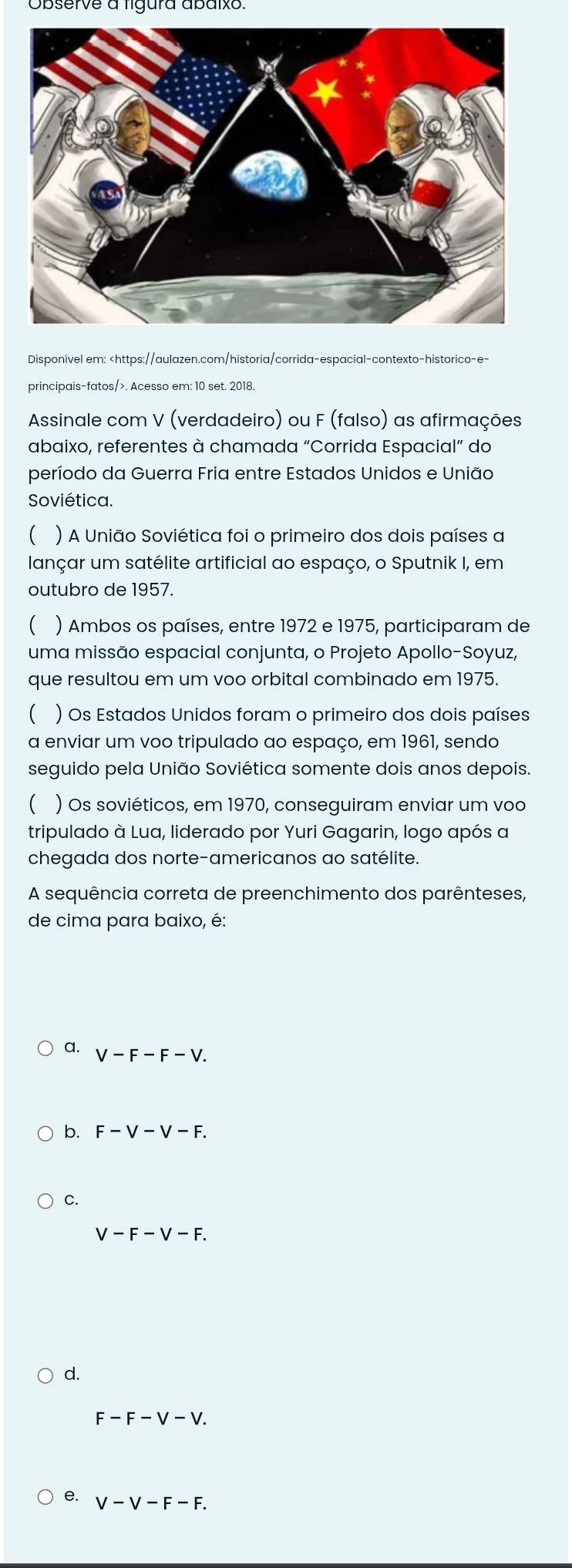 Observe a ligura abaixo.
Disponível em:. Acesso em: 10 set. 2018.
Assinale com V (verdadeiro) ou F (falso) as afirmações
abaixo, referentes à chamada “Corrida Espacial” do
período da Guerra Fria entre Estados Unidos e União
Soviética.
 ) A União Soviética foi o primeiro dos dois países a
lançar um satélite artificial ao espaço, o Sputnik I, em
outubro de 1957.
( ) Ambos os países, entre 1972 e 1975, participaram de
uma missão espacial conjunta, o Projeto Apollo-Soyuz,
que resultou em um voo orbital combinado em 1975.
 ) Os Estados Unidos foram o primeiro dos dois países
a enviar um voo tripulado ao espaço, em 1961, sendo
seguido pela União Soviética somente dois anos depois
( ) Os soviéticos, em 1970, conseguiram enviar um voo
tripulado à Lua, liderado por Yuri Gagarin, logo após a
chegada dos norte-americanos ao satélite.
A sequência correta de preenchimento dos parênteses,
de cima para baixo, é:
a. V-F-F-V.
b. F-V-V-F.
C.
V-F-V-F.
d.
F-F-V-V. 
Q V-V-F-F.