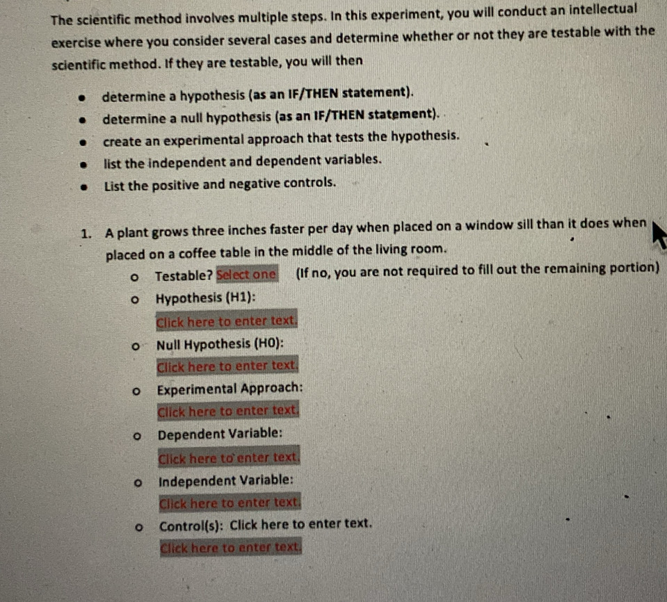 The scientific method involves multiple steps. In this experiment, you will conduct an intellectual 
exercise where you consider several cases and determine whether or not they are testable with the 
scientific method. If they are testable, you will then 
determine a hypothesis (as an IF/THEN statement). 
determine a null hypothesis (as an IF/THEN statement). 
create an experimental approach that tests the hypothesis. 
list the independent and dependent variables. 
List the positive and negative controls. 
1. A plant grows three inches faster per day when placed on a window sill than it does when 
placed on a coffee table in the middle of the living room. 
Testable? Select one (If no, you are not required to fill out the remaining portion) 
Hypothesis (H1): 
Click here to enter text. 
Null Hypothesis (HO): 
Click here to enter text. 
Experimental Approach: 
Click here to enter text. 
Dependent Variable: 
Click here to enter text 
Independent Variable: 
Click here to enter text 
Control(s): Click here to enter text. 
Click here to enter text.