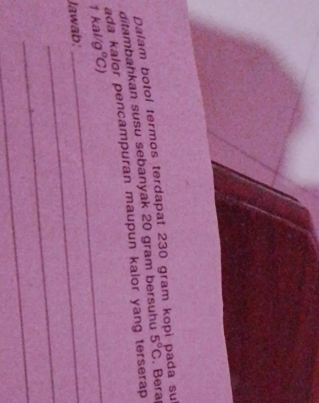 Dalam botol termos terdapat 230 gram kop da su 
ditambahkan susu sebanyak 20 gram bersuhu 5°C. Bera 
ada kalor pencampuran maupun kalor yang terserap 
_ 1kal/g°C)
Jawab:_ 
_ 
_