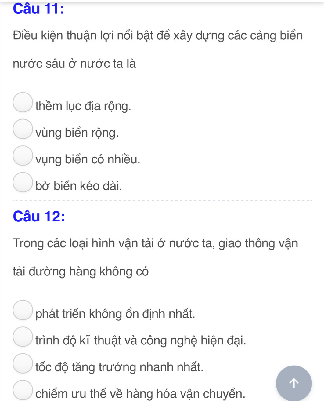 Điều kiện thuận lợi nổi bật để xây dựng các cảng biển
nước sâu ở nước ta là
thềm lục địa rộng.
vùng biển rộng.
vụng biển có nhiều.
bờ biển kéo dài.
Câu 12:
Trong các loại hình vận tải ở nước ta, giao thông vận
tải đường hàng không có
phát triển không ổn định nhất.
trình độ kĩ thuật và công nghệ hiện đại.
tốc độ tăng trưởng nhanh nhất.
chiếm ưu thế về hàng hóa vận chuyển.