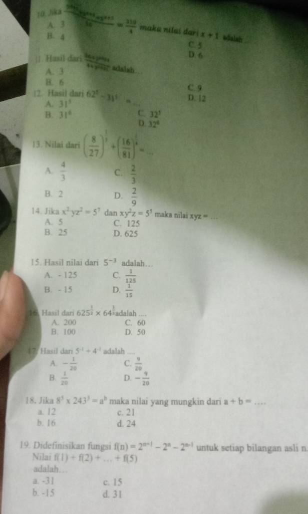 Jika frac  310/200 m_Bs_B+s_A50= 310/4  maka nilaí dar x+1
A. 3
1
B. 4 adalsh
C. 5
D. 6
||. Husil dari frac 36xy^(9999x)4xy^2991 adalah…
A. 3
B. 6
C. 9
|2. Hasil dari 62^5-3)^5= _ D. 12
A. 31^5
B. 31^6 C. 32°
D. 32^4
13. Nilai dari ( 8/27 )^ 1/3 +( 16/81 )^ 1/4 = _
A.  4/3  C.  2/3 
B. 2 D.  2/9 
14. Jika x^2-yz^2=5^7 dan xy^2z=5^5 maka nilai xyz =_
A. 5 C. 125
B. 25 D. 625
15. Hasil nilai dari 5^(-3) adalah…
A. - 125 C.  1/125 
B. - 15 D.  1/15 
16. Hasil dari 625^(frac 1)2* 64^(frac 1)3 adalah_
A. 200 C. 60
B. 100 D. 50
17: Hasil dari 5^(-1)+4^(-1) adaIah_
A. - 1/20  C.  9/20 
B.  1/20  - 9/20 
D.
18. Jika 8^5* 243^3=a^b maka nilai yang mungkin dari a+b= _
a. 12 c. 21
b. 16 d. 24
19. Didefinisikan fungsi f(n)=2^(n+1)-2^n-2^(n-1) untuk setiap bilangan asli n
Nilai f(1)+f(2)+...+f(5)
adalah…
a. -3 1 c. 15
b. -15 d. 3 1