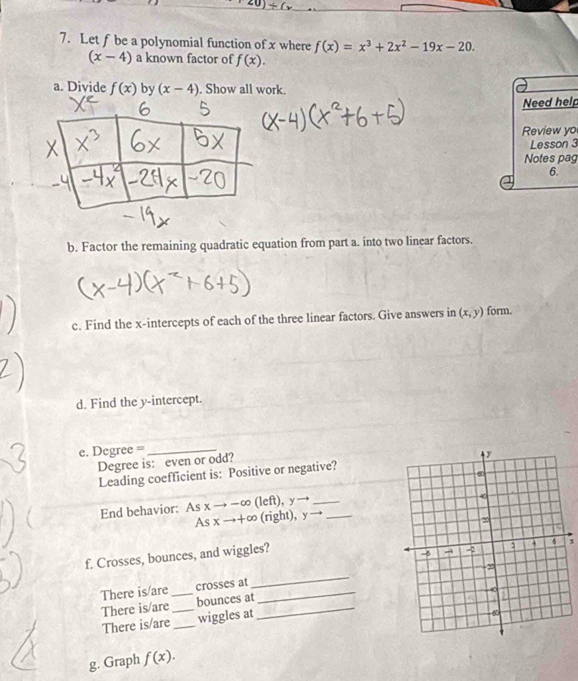 Let f be a polynomial function of x where f(x)=x^3+2x^2-19x-20.
(x-4) a known factor of f(x). 
a. Divide f(x) by (x-4). Show all work. 
Need help 
Review yo 
Lesson 3 
Notes pag 
6. 
b. Factor the remaining quadratic equation from part a. into two linear factors. 
c. Find the x-intercepts of each of the three linear factors. Give answers in (x,y) form. 
d. Find the y-intercept. 
e. Degree =_ 
Degree is: even or odd? 
Leading coefficient is: Positive or negative? 
End behavior: Asxto -∈fty (left), y_
Asxto +∈fty (right), y _ 
f. Crosses, bounces, and wiggles? 
1 
There is/are_ crosses at_ 
_ 
There is/are _bounces at_ 
There is/are _wiggles at 
g. Graph f(x).