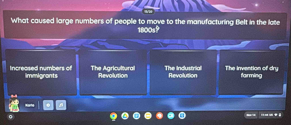 13/20
What caused large numbers of people to move to the manufacturing Belt in the late
1800s?
Increased numbers of The Agricultural The Industrial The invention of dry
immigrants Revolution Revolution farming
Karla
Nov 14 11:44 US