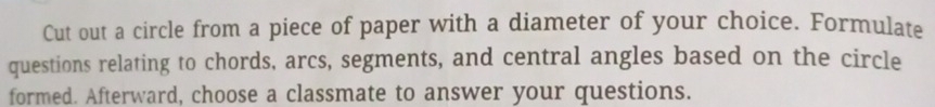 Cut out a circle from a piece of paper with a diameter of your choice. Formulate 
questions relating to chords, arcs, segments, and central angles based on the circle 
formed. Afterward, choose a classmate to answer your questions.