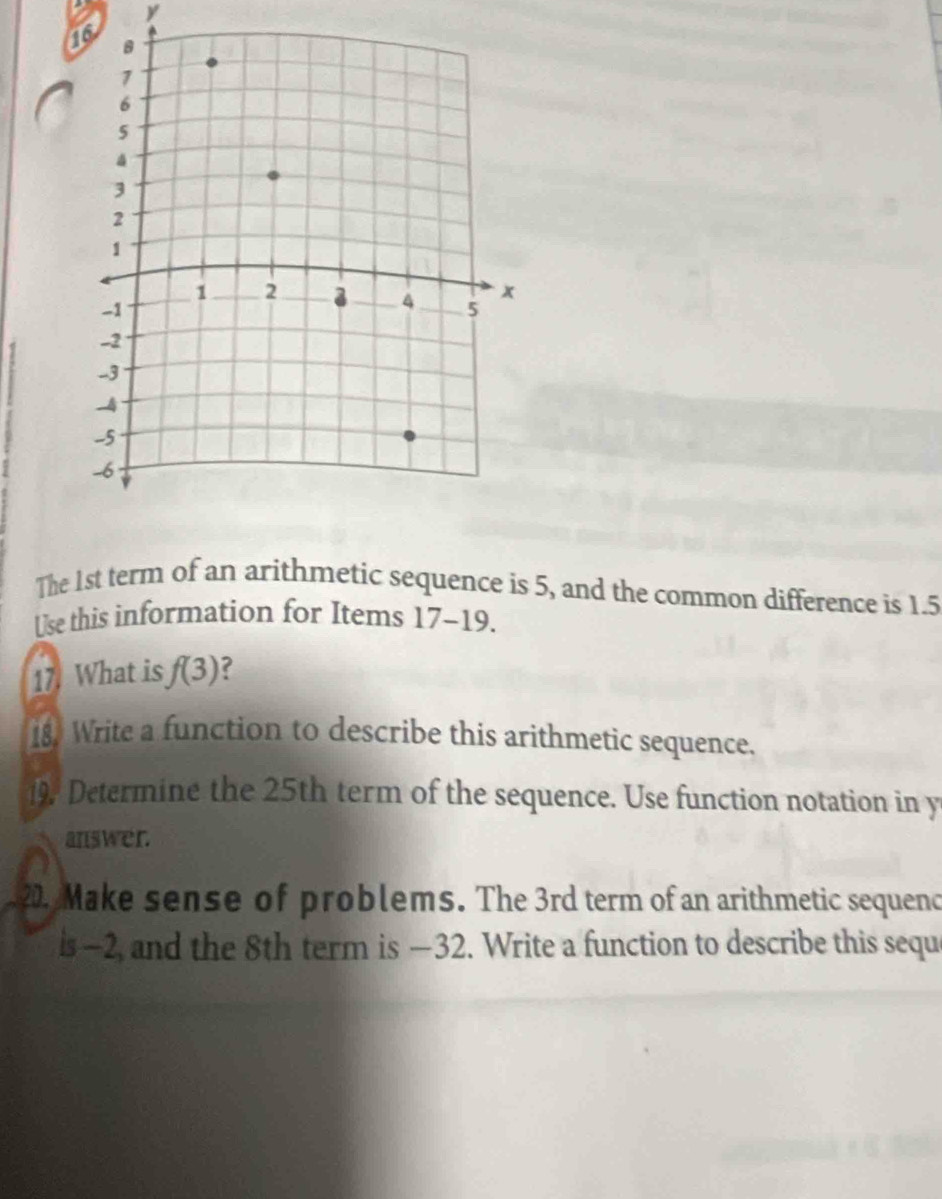 The 1st term of an arithmetic sequence is 5, and the common difference is 1.5
Use this information for Items 17-19. 
17. What is f(3)
18. Write a function to describe this arithmetic sequence. 
19. Determine the 25th term of the sequence. Use function notation in y 
answer. 
20. Make sense of problems. The 3rd term of an arithmetic sequenc 
is -2, and the 8th term is —32. Write a function to describe this sequ