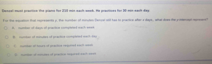 Denzel must practice the piano for 210 min each week. He practices for 30 min each day.
For the equation that represents y, the number of minutes Denzel still has to practice after x days,, what does the y intercept represent?
A. number of days of practice completed each week
B. number of minutes of practice completed each day
C. number of hours of practice required each week
D. number of minutes of practice required each week