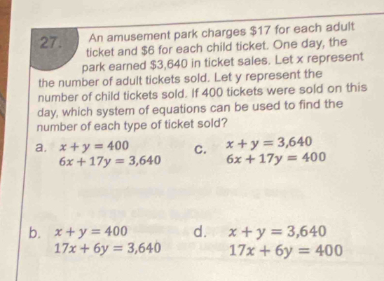 An amusement park charges $17 for each adult
27. ticket and $6 for each child ticket. One day, the
park earned $3,640 in ticket sales. Let x represent
the number of adult tickets sold. Let y represent the
number of child tickets sold. If 400 tickets were sold on this
day, which system of equations can be used to find the
number of each type of ticket sold?
a. x+y=400 C. x+y=3,640
6x+17y=3,640 6x+17y=400
b. x+y=400 d. x+y=3,640
17x+6y=3,640 17x+6y=400