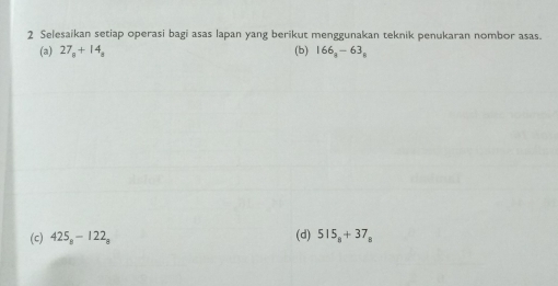 Selesaikan setiap operasi bagi asas lapan yang berikut menggunakan teknik penukaran nombor asas. 
(a) 27_8+14_8 (b) 166_a-63_a
(c) 425_8-122_8 (d) 515_8+37_8