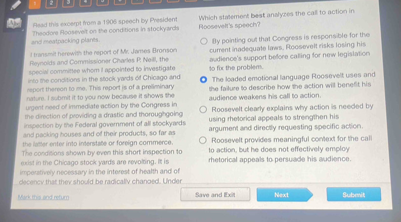 1 2 3 4
Read this excerpt from a 1906 speech by President Which statement best analyzes the call to action in
Theodore Roosevelt on the conditions in stockyards Roosevelt's speech?
and meatpacking plants.
By pointing out that Congress is responsible for the
I transmit herewith the report of Mr. James Bronson current inadequate laws, Roosevelt risks losing his
Reynolds and Commissioner Charles P. Neill, the audience's support before calling for new legislation
special committee whom I appointed to investigate to fix the problem.
into the conditions in the stock yards of Chicago and
report thereon to me. This report is of a preliminary O The loaded emotional language Roosevelt uses and
the failure to describe how the action will benefit his
nature. I submit it to you now because it shows the audience weakens his call to action.
urgent need of immediate action by the Congress in
the direction of providing a drastic and thoroughgoing Roosevelt clearly explains why action is needed by
inspection by the Federal government of all stockyards using rhetorical appeals to strengthen his
and packing houses and of their products, so far as argument and directly requesting specific action.
the latter enter into interstate or foreign commerce. Roosevelt provides meaningful context for the call
The conditions shown by even this short inspection to to action, but he does not effectively employ
exist in the Chicago stock yards are revolting. It is rhetorical appeals to persuade his audience.
imperatively necessary in the interest of health and of
decency that they should be radically changed. Under
Mark this and return Save and Exit Next Submit