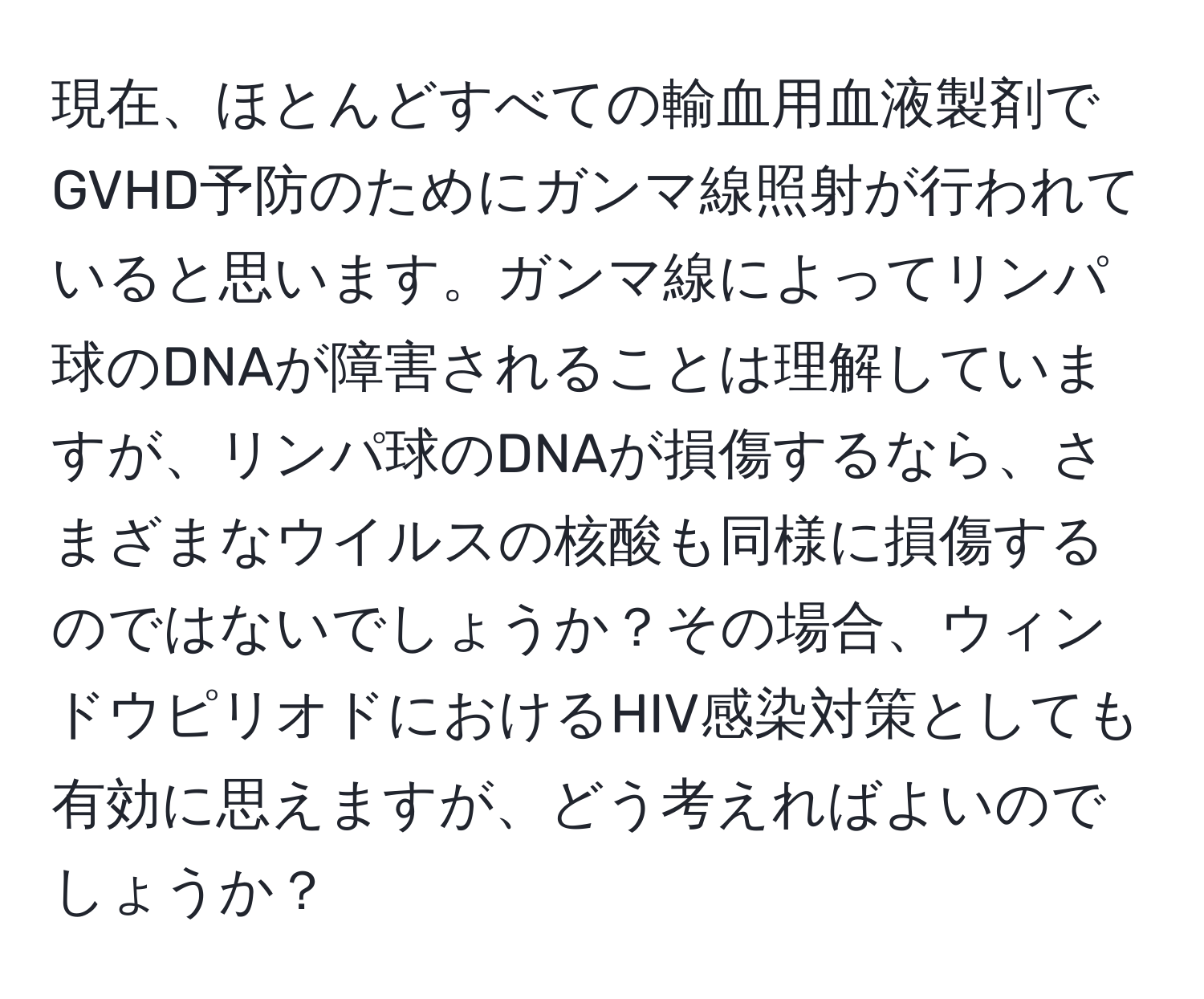 現在、ほとんどすべての輸血用血液製剤でGVHD予防のためにガンマ線照射が行われていると思います。ガンマ線によってリンパ球のDNAが障害されることは理解していますが、リンパ球のDNAが損傷するなら、さまざまなウイルスの核酸も同様に損傷するのではないでしょうか？その場合、ウィンドウピリオドにおけるHIV感染対策としても有効に思えますが、どう考えればよいのでしょうか？