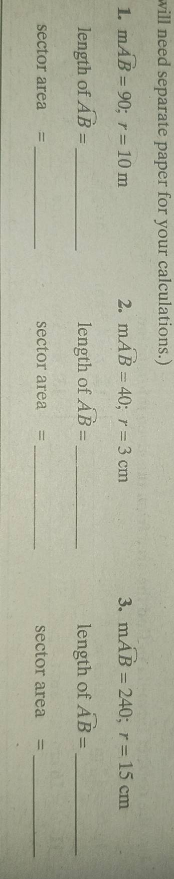 will need separate paper for your calculations.) 
1. mwidehat AB=90; r=10m 2. moverline AB=40; r=3cm 3. moverline AB=240; r=15cm
length of widehat AB= _ length of widehat AB= _ length of widehat AB= _ 
sector area =_ sector area = _sector area =_