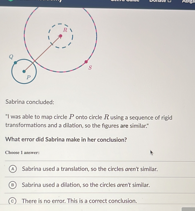 Ábiga
Sabrina concluded:
"I was able to map circle P onto circle R using a sequence of rigid
transformations and a dilation, so the fgures are similar."
What error did Sabrina make in her conclusion?
Choose 1 answer:
Sabrina used a translation, so the circles aren't similar.
B Sabrina used a dilation, so the circles aren't similar.
There is no error. This is a correct conclusion.