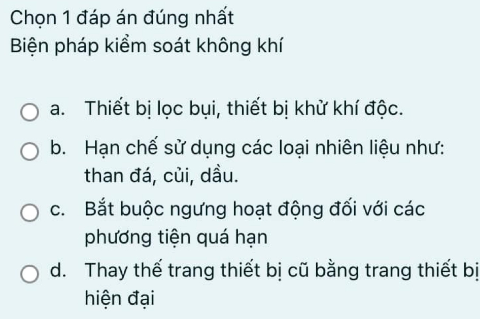 Chọn 1 đáp án đúng nhất
Biện pháp kiểm soát không khí
a. Thiết bị lọc bụi, thiết bị khử khí độc.
b. Hạn chế sử dụng các loại nhiên liệu như:
than đá, củi, dầu.
c. Bắt buộc ngưng hoạt động đối với các
phương tiện quá hạn
d. Thay thế trang thiết bị cũ bằng trang thiết bị
hiện đại