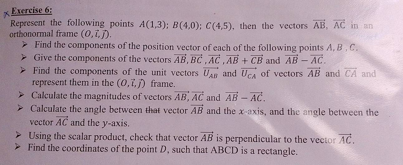 Represent the following points A(1,3); B(4,0); C(4,5) , then the vectors vector AB, vector AC in an 
orthonormal frame (O,vector l,vector j). 
Find the components of the position vector of each of the following points A, B , C. 
Give the components of the vectors vector AB, vector BC, vector AC, vector AB+vector CB and vector AB-vector AC. 
Find the components of the unit vectors vector U_AB and vector U_CA of vectors vector AB and vector CA and 
represent them in the (O,vector l,vector j) frame. 
Calculate the magnitudes of vectors vector AB, vector AC and vector AB-vector AC. 
Calculate the angle between that vector vector AB and the x-axis, and the angle between the 
vector vector AC and the y-axis. 
Using the scalar product, check that vector vector AB is perpendicular to the vector vector AC. 
Find the coordinates of the point D, such that ABCD is a rectangle.