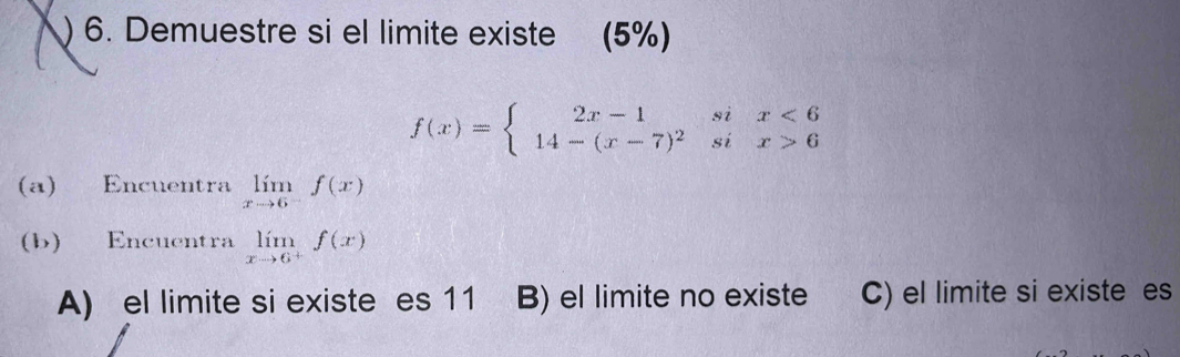 ) 6. Demuestre si el limite existe (5%)
f(x)=beginarrayl 2x-1six<6 14-(x-7)^2six>6endarray.
(a) Encuentra limlimits _xto 6^-f(x)
(b) Encuentra limlimits _xto 6^+f(x)
A) el limite si existe es 11 B) el limite no existe C) el limite si existe es