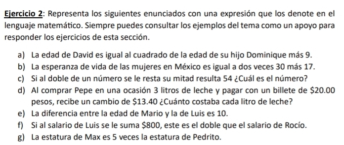 Representa los siguientes enunciados con una expresión que los denote en el 
lenguaje matemático. Siempre puedes consultar los ejemplos del tema como un apoyo para 
responder los ejercicios de esta sección. 
a) La edad de David es igual al cuadrado de la edad de su hijo Dominique más 9. 
b) La esperanza de vida de las mujeres en México es igual a dos veces 30 más 17. 
c) Si al doble de un número se le resta su mitad resulta 54 ¿Cuál es el número? 
d) Al comprar Pepe en una ocasión 3 litros de leche y pagar con un billete de $20.00
pesos, recibe un cambio de $13.40 ¿Cuánto costaba cada litro de leche? 
e) La diferencia entre la edad de Mario y la de Luis es 10. 
f) Si al salario de Luis se le suma $800, este es el doble que el salario de Rocío. 
g) La estatura de Max es 5 veces la estatura de Pedrito.