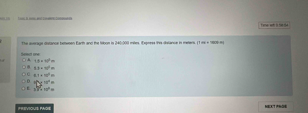 Mớ Về Tooic 5: tome and Covalent Compounds
Time left 0.58:54
The average distance between Earth and the Moon is 240,000 miles. Express this distance in meters. (1 1mi=1609m)
Select one:
of A. 1.5* 10^5m
B. 5.3* 10^5m
C. 6.1* 10^5m
D. 9N* 10^4m
E. 3.9* 10^8m
PREVIOUS PAGE NEXT PAGE