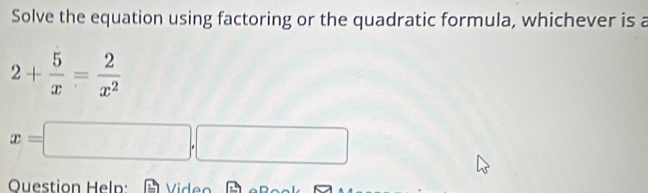 Solve the equation using factoring or the quadratic formula, whichever is a
2+ 5/x = 2/x^2 
x=□ ,□
Ouestion Heln: