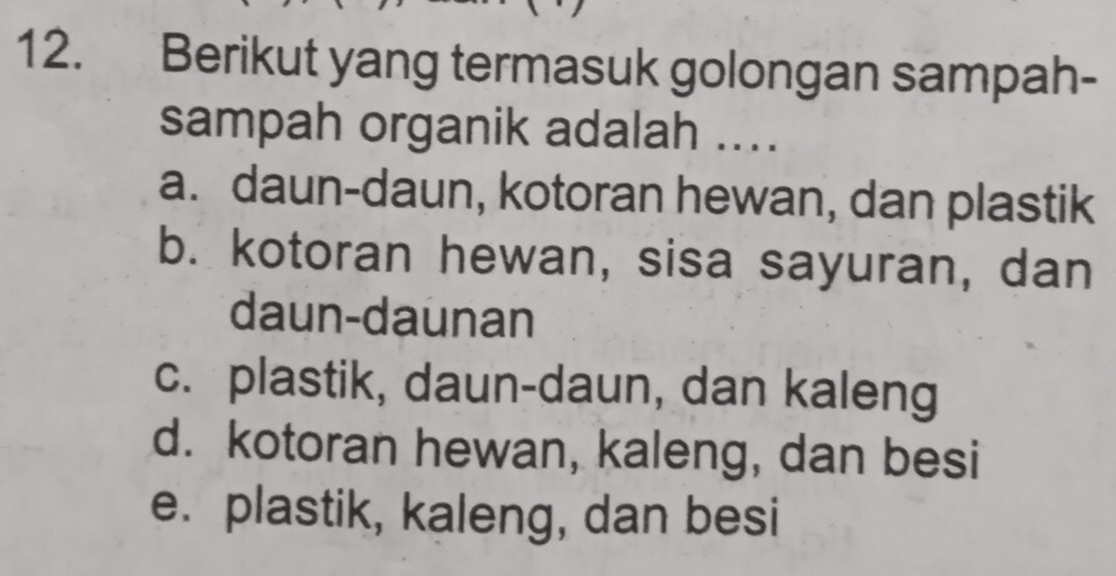 Berikut yang termasuk golongan sampah-
sampah organik adalah ....
a. daun-daun, kotoran hewan, dan plastik
b. kotoran hewan, sisa sayuran, dan
daun-daunan
c. plastik, daun-daun, dan kaleng
d. kotoran hewan, kaleng, dan besi
e. plastik, kaleng, dan besi