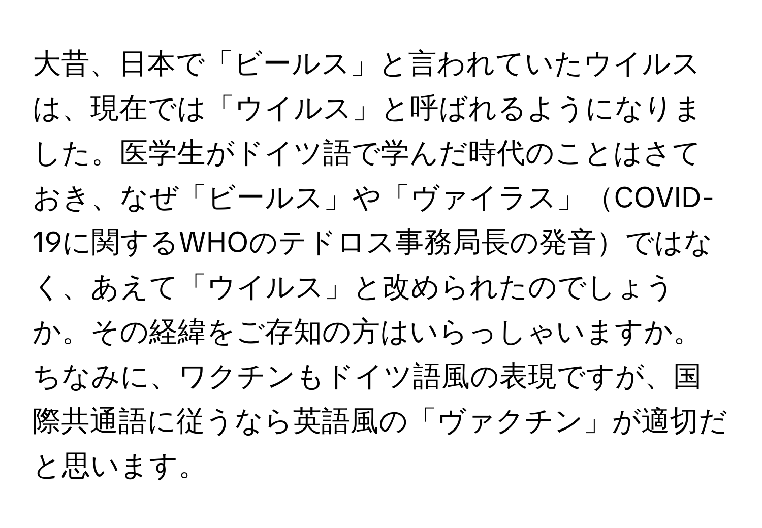 大昔、日本で「ビールス」と言われていたウイルスは、現在では「ウイルス」と呼ばれるようになりました。医学生がドイツ語で学んだ時代のことはさておき、なぜ「ビールス」や「ヴァイラス」COVID-19に関するWHOのテドロス事務局長の発音ではなく、あえて「ウイルス」と改められたのでしょうか。その経緯をご存知の方はいらっしゃいますか。ちなみに、ワクチンもドイツ語風の表現ですが、国際共通語に従うなら英語風の「ヴァクチン」が適切だと思います。