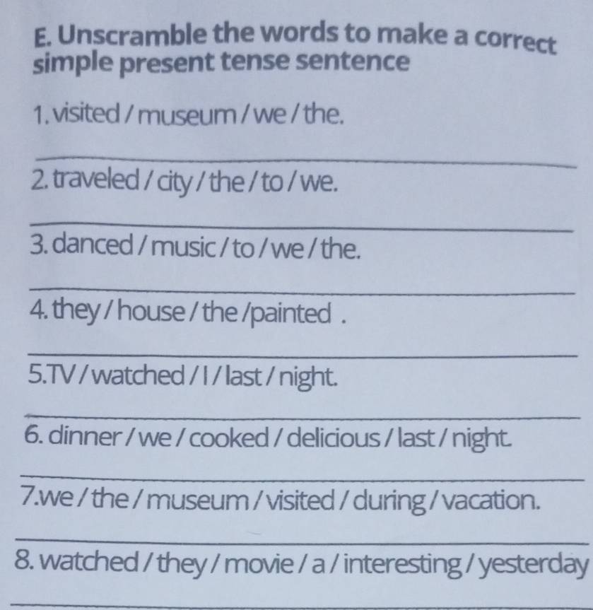 Unscramble the words to make a correct 
simple present tense sentence 
1. visited / museum / we / the. 
_ 
2. traveled / city / the / to / we. 
_ 
3. danced / music / to / we / the. 
_ 
4. they / house / the /painted . 
_ 
5.TV / watched / I / last / night. 
_ 
6. dinner / we / cooked / delicious / last / night. 
_ 
7.we / the / museum / visited / during / vacation. 
_ 
8. watched / they / movie / a / interesting / yesterday 
_