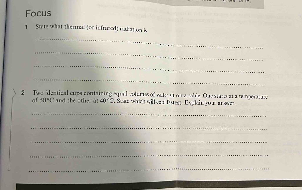 Focus 
1 State what thermal (or infrared) radiation is. 
_ 
_ 
_ 
_ 
2 Two identical cups containing equal volumes of water sit on a table. One starts at a temperature 
of 50°C and the other at 40°C. State which will cool fastest. Explain your answer. 
_ 
_ 
_ 
_ 
_