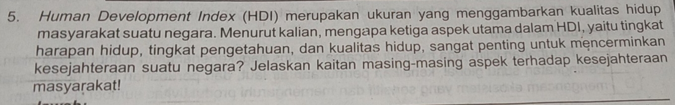 Human Development Index (HDI) merupakan ukuran yang menggambarkan kualitas hidup 
masyarakat suatu negara. Menurut kalian, mengapa ketiga aspek utama dalam HDI, yaitu tingkat 
harapan hidup, tingkat pengetahuan, dan kualitas hidup, sangat penting untuk mencerminkan 
kesejahteraan suatu negara? Jelaskan kaitan masing-masing aspek terhadap kesejahteraan 
masyarakat!