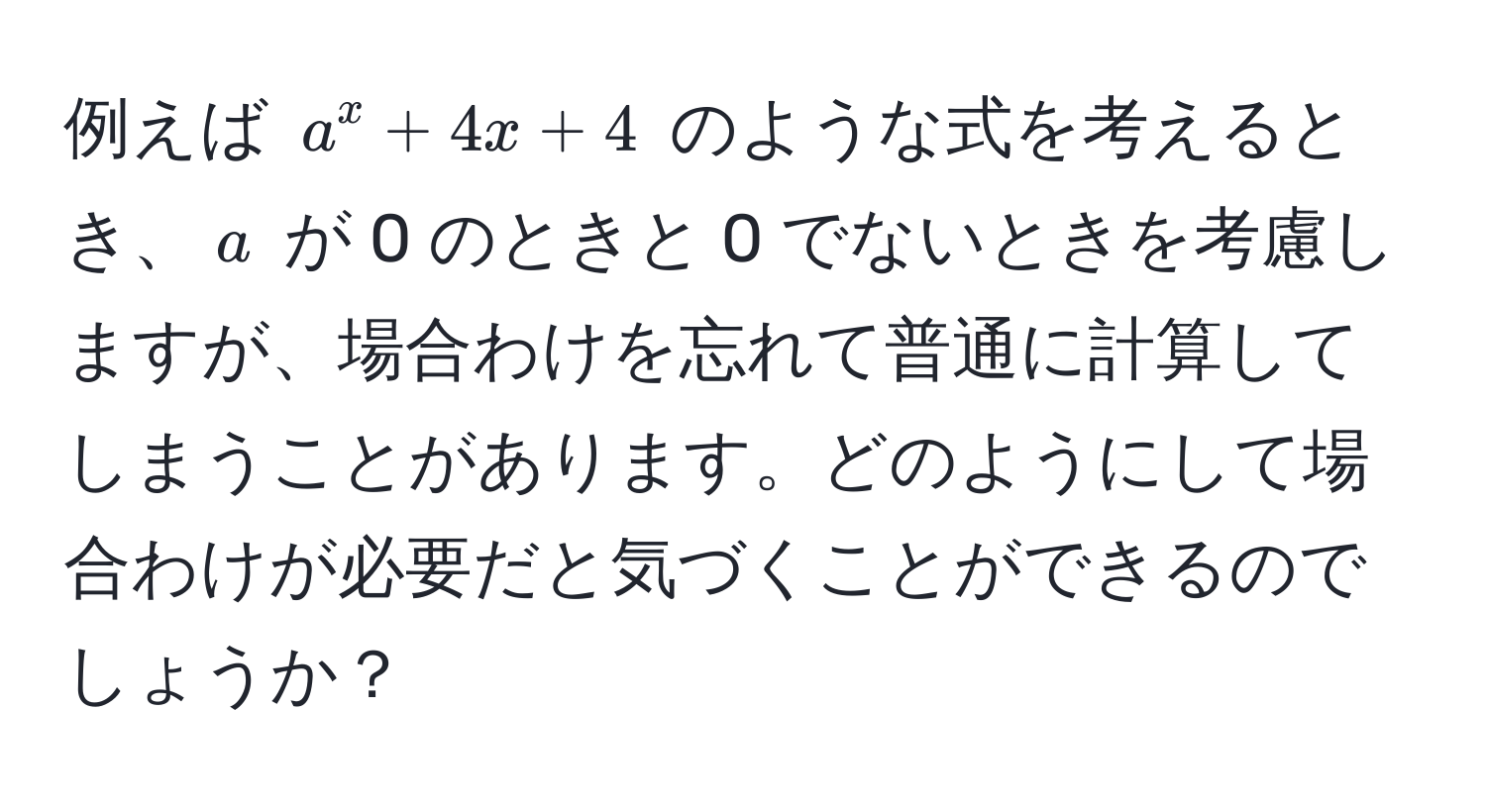 例えば $a^x + 4x + 4$ のような式を考えるとき、$a$ が 0 のときと 0 でないときを考慮しますが、場合わけを忘れて普通に計算してしまうことがあります。どのようにして場合わけが必要だと気づくことができるのでしょうか？