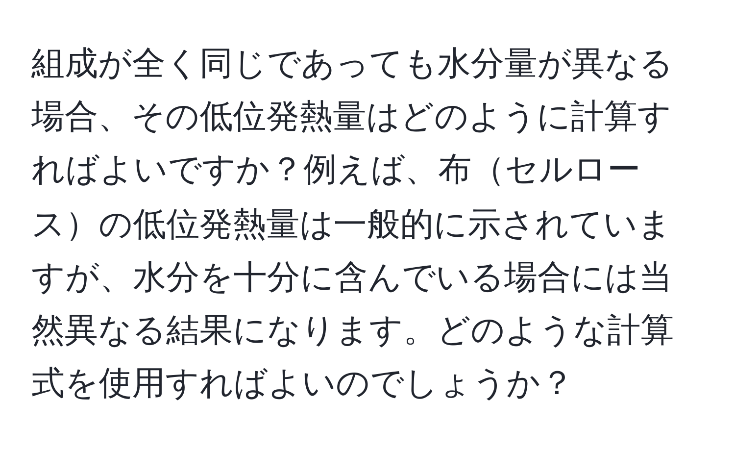 組成が全く同じであっても水分量が異なる場合、その低位発熱量はどのように計算すればよいですか？例えば、布セルロースの低位発熱量は一般的に示されていますが、水分を十分に含んでいる場合には当然異なる結果になります。どのような計算式を使用すればよいのでしょうか？