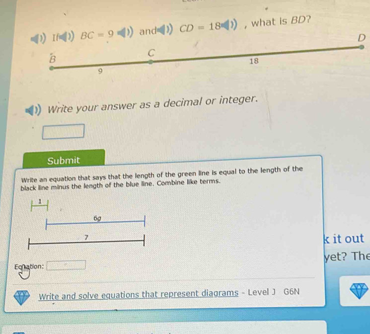 and ) CD=18□ ) , what is BD?
D
Write your answer as a decimal or integer.
Submit
Write an equation that says that the length of the green line is equal to the length of the
black line minus the length of the blue line. Combine like terms.
k it out
Eqnation: □ yet? The
Write and solve equations that represent diagrams - Level J G6N