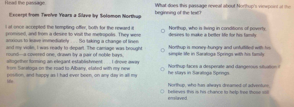 Read the passage. What does this passage reveal about Northup's viewpoint at the
beginning of the text?
Excerpt from Twelve Years a Slave by Solomon Northup
I at once accepted the tempting offer, both for the reward it Northup, who is living in conditions of poverty,
promised, and from a desire to visit the metropolis. They were desires to make a better life for his family.
anxious to leave immediately . . . So taking a change of linen
and my violin, I was ready to depart. The carriage was brought Northup is money-hungry and unfulfilled with his
round-a covered one, drawn by a pair of noble bays, simple life in Saratoga Springs with his family.
altogether forming an elegant establishment . . . I drove away
from Saratoga on the road to Albany, elated with my new Northup faces a desperate and dangerous situation if
position, and happy as I had ever been, on any day in all my he stays in Saratoga Springs.
life.
Northup, who has always dreamed of adventure.
believes this is his chance to help free those still
enslaved.