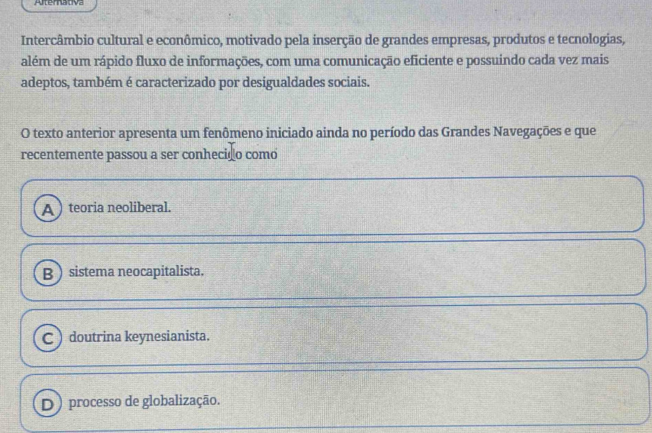 Alternativa
Intercâmbio cultural e econômico, motivado pela inserção de grandes empresas, produtos e tecnologias,
além de um rápido fluxo de informações, com uma comunicação eficiente e possuindo cada vez mais
adeptos, também é caracterizado por desigualdades sociais.
O texto anterior apresenta um fenômeno iniciado ainda no período das Grandes Navegações e que
recentemente passou a ser conhecido como
A teoria neoliberal.
B sistema neocapitalista.
C ) doutrina keynesianista.
D) processo de globalização.