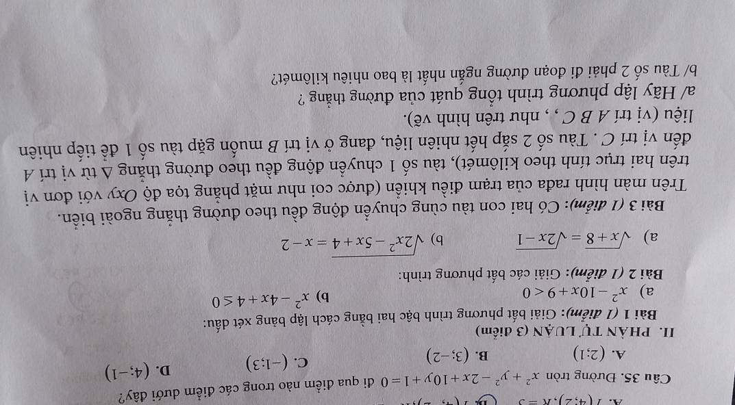 I(4;2), R=3
Câu 35. Đường tròn x^2+y^2-2x+10y+1=0 đi qua điểm nào trong các điểm dưới đây?
A. (2;1) B. (3;-2)
C. (-1;3) D. (4;-1)
II. PHÀN Tự LUẠN (3 điểm)
Bài 1 (1 điểm): Giải bất phương trình bậc hai bằng cách lập bảng xét dấu:
a) x^2-10x+9<0</tex> x^2-4x+4≤ 0
b)
Bài 2 (1 điểm): Giải các bất phương trình:
a) sqrt(x+8)=sqrt(2x-1) b) sqrt(2x^2-5x+4)=x-2
Bài 3 (1 điểm): Có hai con tàu cùng chuyển động đều theo đường thắng ngoài biển.
Trên màn hình rađa của trạm điều khiển (được coi như mặt phẳng tọa độ Oxy với đơn vị
trên hai trục tính theo kilômét), tàu số 1 chuyền động đều theo đường thăng △ tir vị trí A
đến vị trí C . Tàu số 2 sắp hết nhiên liệu, đang ở vị trí B muốn gặp tàu số 1 để tiếp nhiên
liệu (vị trí A B C , , như trên hình vẽ).
a/ Hãy lập phương trình tổng quát của đường thẳng ?
b/ Tàu số 2 phải đi đoạn đường ngắn nhất là bao nhiêu kilômét?