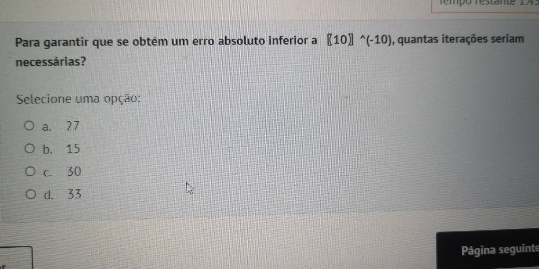 Témpó restante 1.4.
Para garantir que se obtém um erro absoluto inferior a [(10)]^wedge (-10) , quantas iterações seriam
necessárias?
Selecione uma opção:
a. 27
b. 15
c. 30
d. 33
Página seguinte