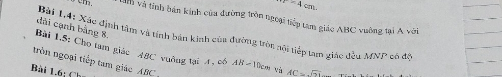 r=4cm.
5 cm. tàm và tính bán kính của đường tròn ngoại tiếp tam giác ABC vuông tại A với 
dài cạnh bằng 8. 
Bài 1.4: Xác định tâm và tính bán kính của đường tròn nội tiếp tam giác đều MNP có độ 
Bài 1.5: Cho tam giác ABC vuông tại A , có AB=10cm và AC=sqrt(21)
tròn ngoại tiếp tam giác ABC
Bài 1.6; Ch