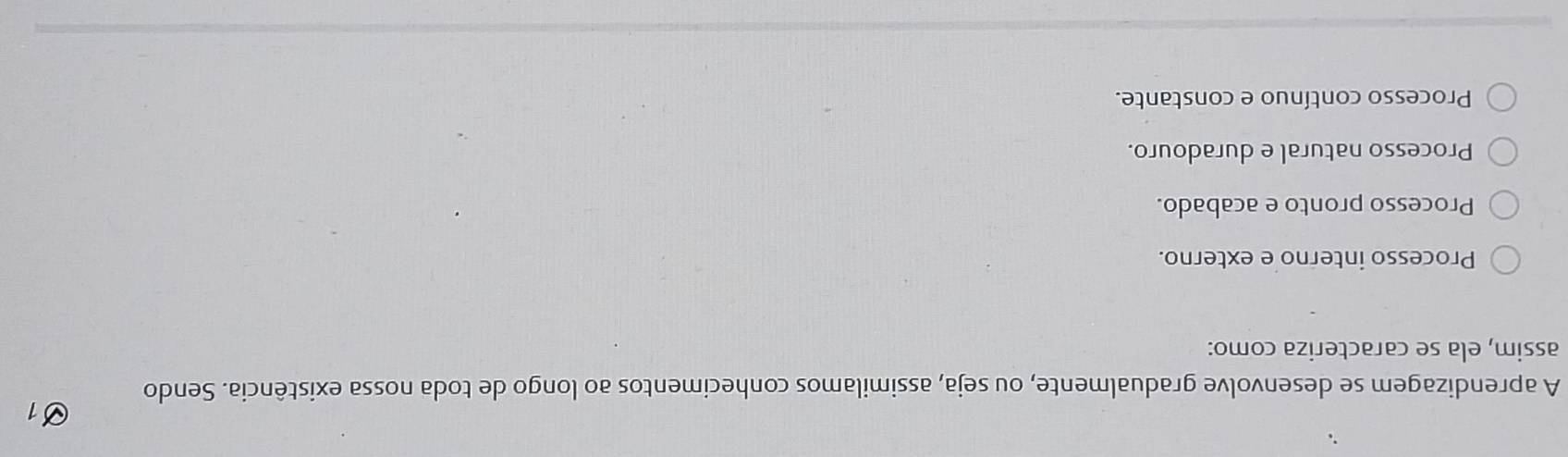 A aprendizagem se desenvolve gradualmente, ou seja, assimilamos conhecimentos ao longo de toda nossa existência. Sendo
assim, ela se caracteriza como:
Processo interno e externo.
Processo pronto e acabado.
Processo natural e duradouro.
Processo contínuo e constante.