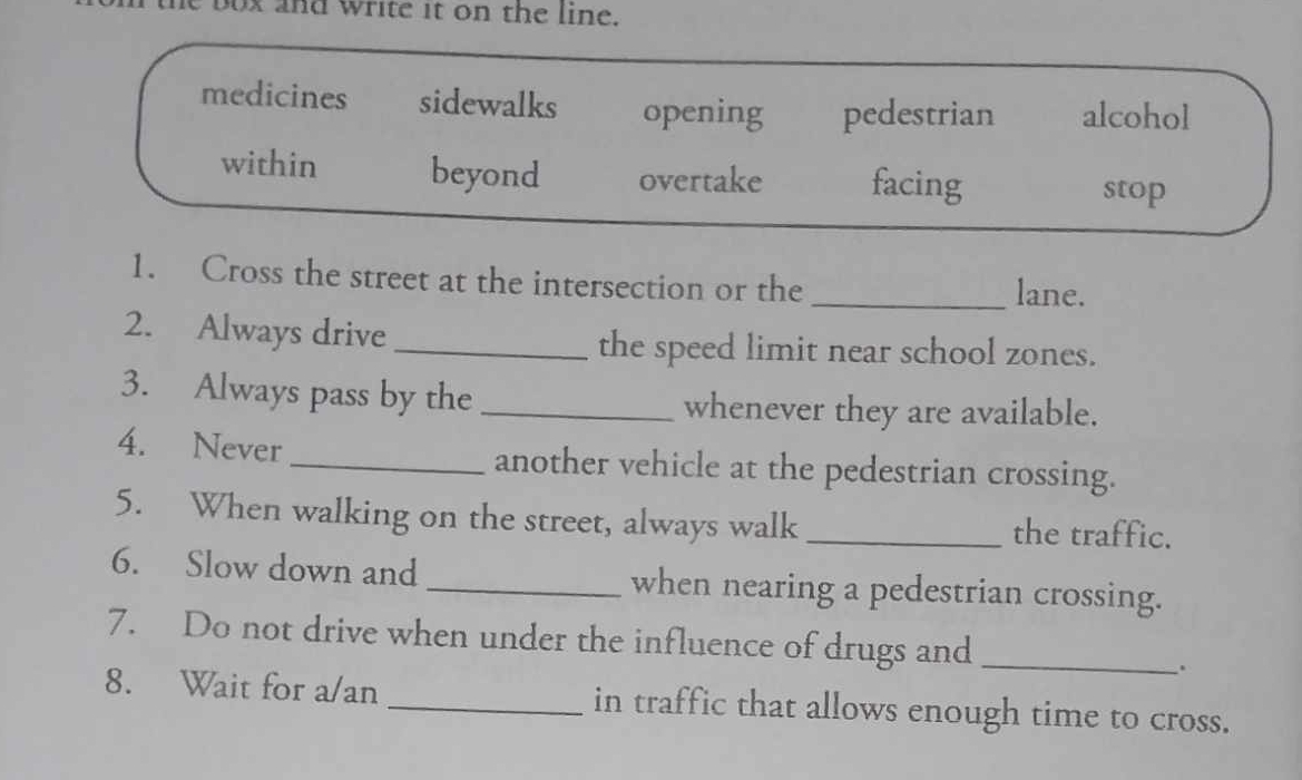 box and write it on the line.
medicines sidewalks opening pedestrian alcohol
within beyond overtake facing
stop
1. Cross the street at the intersection or the
_lane.
2. Always drive _the speed limit near school zones.
3. Always pass by the_ whenever they are available.
4. Never _another vehicle at the pedestrian crossing.
5. When walking on the street, always walk _the traffic.
6. Slow down and_ when nearing a pedestrian crossing.
7. Do not drive when under the influence of drugs and_
.
8. Wait for a/an _in traffic that allows enough time to cross.