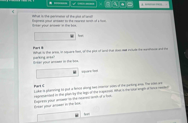 BOOKMA CHECK ANSWER × a & AHNIYAH PROS 
What is the perimeter of the plot of land? 
Express your answer to the nearest tenth of a foot. 
Enter your answer in the box.
feet
Part B 
What is the area, in square feet, of the plot of land that does not include the warehouse and the 
parking area? 
Enter your answer in the box.
square feet
Part C 
Luke is planning to put a fence along two interior sides of the parking area. The sides are 
represented in the plan by the legs of the trapezoid. What is the total length of fence needed? 
Express your answer to the nearest tenth of a foot. 
Enter your answer in the box.
feet