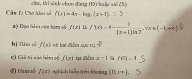 câu, thí sính chọn đúng (Đ) hoặc sai (S) 
Câu 1: Cho hàm số f(x)=4x-log _2(x+1)
a) Đạo hàm của hàm số f(x) là ∫'(x)=4-(x+1)ln2·∀x∈(-1;+∞) D 
b) Hàm số f(x) có hai điểm cực trị. 
c) Giá trị của hàm số f(x) tại điểm x=1 là f(1)=4. 
d) Hàm số f(x) nghịch biến trên khoảng (0,+∈fty ).