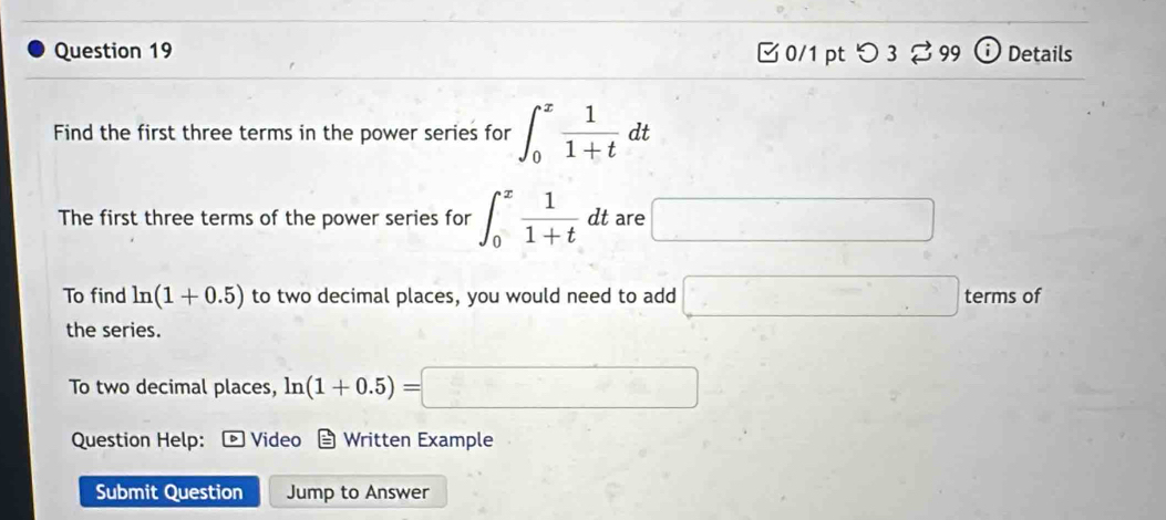 □ 0/1 ptつ 3 % 99 ⓘ Details 
Find the first three terms in the power series for ∈t _0^(xfrac 1)1+tdt
The first three terms of the power series for ∈t _0^(xfrac 1)1+tdt are □ 
To find ln (1+0.5) to two decimal places, you would need to add □ termsof
the series. 
To two decimal places, ln (1+0.5)=□
Question Help: Video Written Example 
Submit Question Jump to Answer