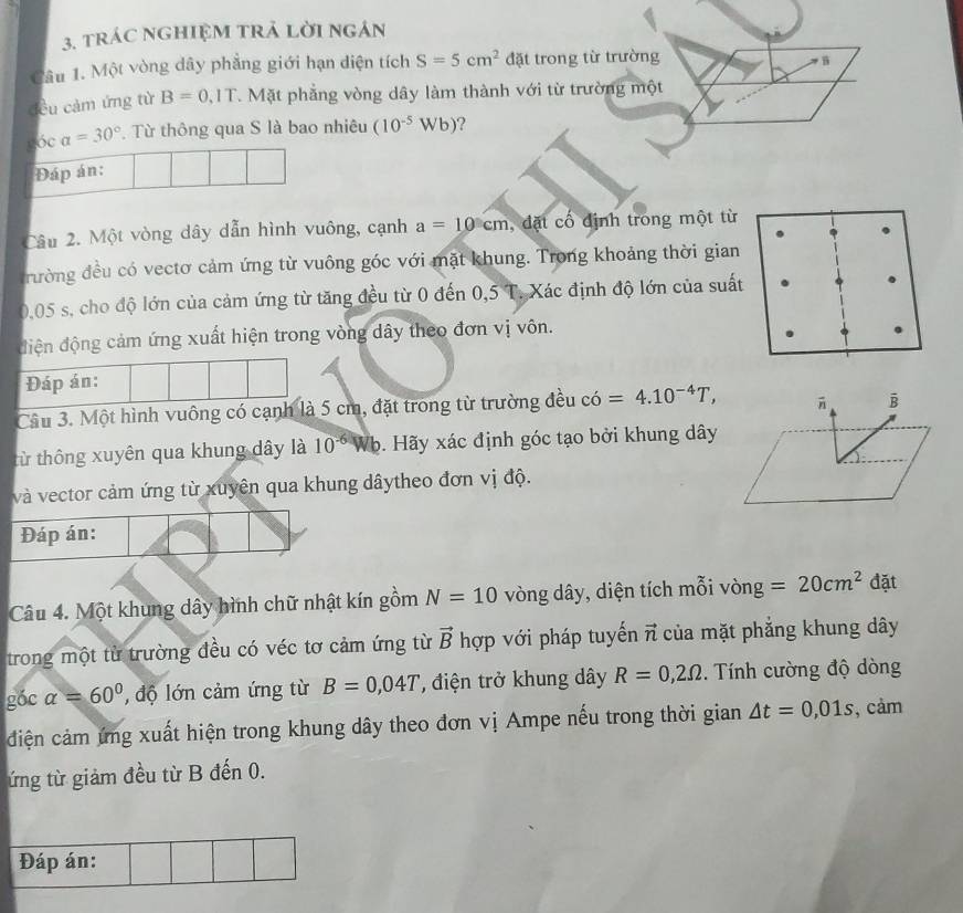 tráC nGHIệM tRả Lời ngán
Câu 1. Một vòng dây phẳng giới hạn diện tích S=5cm^2 đặt trong từ trường
cều cảm ứng từ B=0,IT 7. Mặt phẳng vòng dây làm thành với từ trường một
1 óc a=30°. Từ thông qua S là bao nhiêu (10^(-5)Wb) 2
Đáp án:
Câu 2. Một vòng dây dẫn hình vuông, cạnh a=10cm , đặt cố định trong một từ
đường đều có vectơ cảm ứng từ vuông góc với mặt khung. Trong khoảng thời gian
0,05 s, cho độ lớn của cảm ứng từ tăng đều từ 0 đến 0,5 T. Xác định độ lớn của suất
điện động cảm ứng xuất hiện trong vòng dây theo đơn vị vôn.
Đáp án:
Câu 3. Một hình vuông có cạnh là 5 cm, đặt trong từ trường đều có =4.10^(-4)T,
B
từ thông xuyên qua khung dây là 10^(-6)V Wb. Hãy xác định góc tạo bởi khung dây
và vector cảm ứng từ xuyên qua khung dâytheo đơn vị độ.
Đáp án:
Câu 4. Một khung dây hình chữ nhật kín gồm N=10 vòng dây, diện tích mỗi vòng =20cm^2 đặt
trong một từ trường đều có véc tơ cảm ứng từ vector B hợp với pháp tuyến vector n của mặt phẳng khung dây
góc alpha =60° ,  độ lớn cảm ứng từ B=0,04T , điện trở khung dây R=0,2Omega. Tính cường độ dòng
ciện cảm ứng xuất hiện trong khung dây theo đơn vị Ampe nếu trong thời gian △ t=0,01s , cảm
ứng từ giảm đều từ B đến 0.
Đáp án: