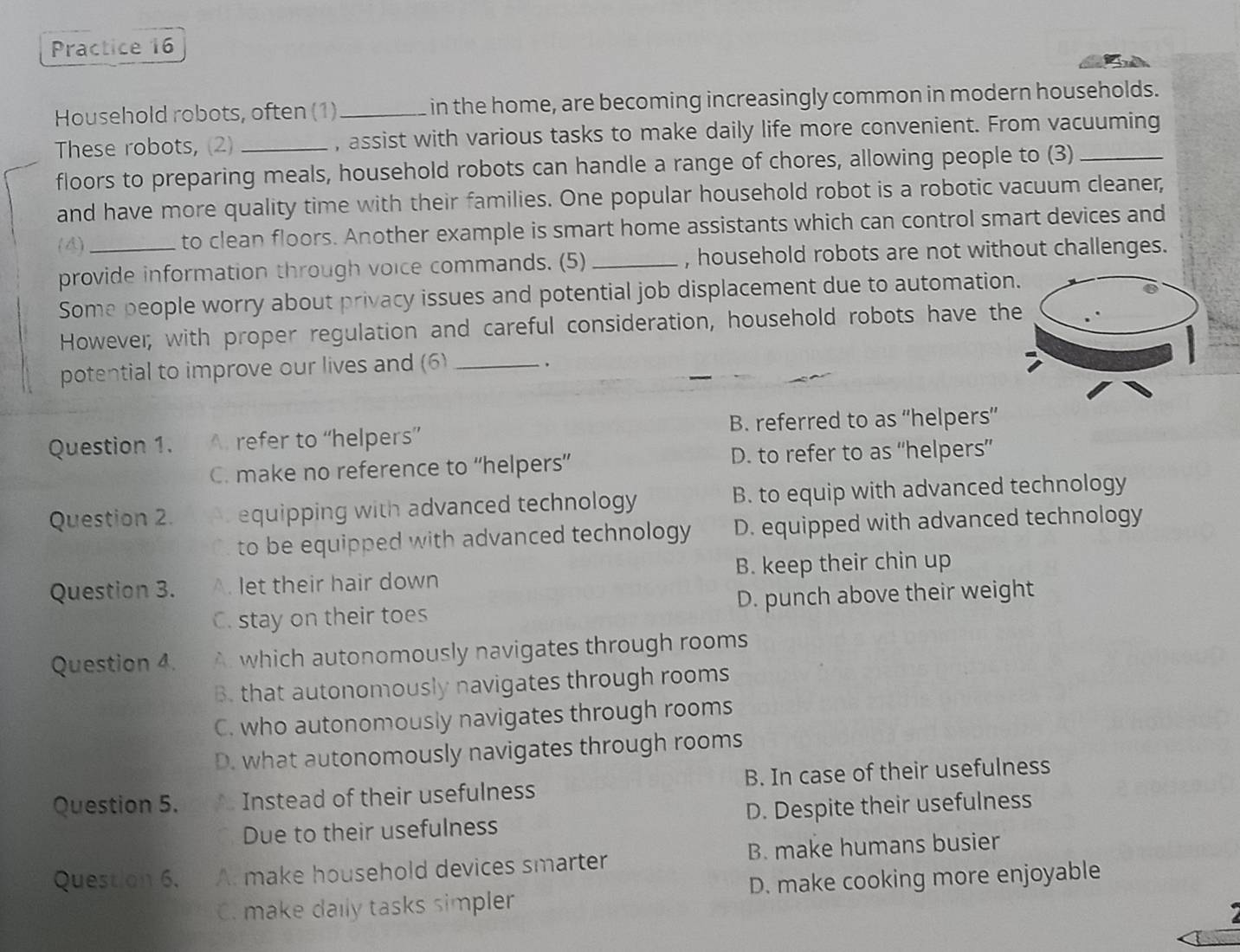 Practice 16
Household robots, often (1) _in the home, are becoming increasingly common in modern households.
These robots, (2) _, assist with various tasks to make daily life more convenient. From vacuuming
floors to preparing meals, household robots can handle a range of chores, allowing people to (3)_
and have more quality time with their families. One popular household robot is a robotic vacuum cleaner,
(4)_ to clean floors. Another example is smart home assistants which can control smart devices and
provide information through voice commands. (5) _, household robots are not without challenges.
Some people worry about privacy issues and potential job displacement due to automation
Howevel; with proper regulation and careful consideration, household robots have th
potential to improve our lives and (6)_
Question 1. A. refer to “helpers” B. referred to as ''helpers”
C. make no reference to “helpers” D. to refer to as “helpers”
Question 2. equipping with advanced technology B. to equip with advanced technology
to be equipped with advanced technology D. equipped with advanced technology
Question 3. A. let their hair down B. keep their chin up
C. stay on their toes D. punch above their weight
Question 4. A which autonomously navigates through rooms
B. that autonomously navigates through rooms
C. who autonomously navigates through rooms
D. what autonomously navigates through rooms
Question 5. Instead of their usefulness B. In case of their usefulness
Due to their usefulness D. Despite their usefulness
Question 6. A: make household devices smarter B. make humans busier
C. make daily tasks simpler D. make cooking more enjoyable