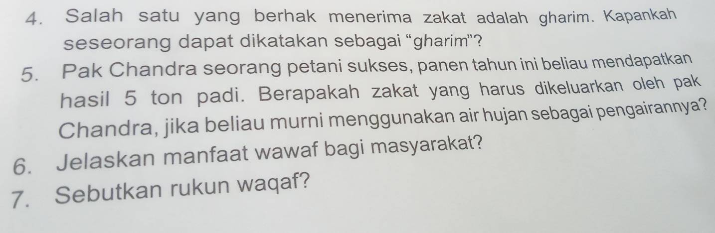 Salah satu yang berhak menerima zakat adalah gharim. Kapankah 
seseorang dapat dikatakan sebagai “gharim”? 
5. Pak Chandra seorang petani sukses, panen tahun ini beliau mendapatkan 
hasil 5 ton padi. Berapakah zakat yang harus dikeluarkan oleh pak 
Chandra, jika beliau murni menggunakan air hujan sebagai pengairannya? 
6. Jelaskan manfaat wawaf bagi masyarakat? 
7. Sebutkan rukun waqaf?