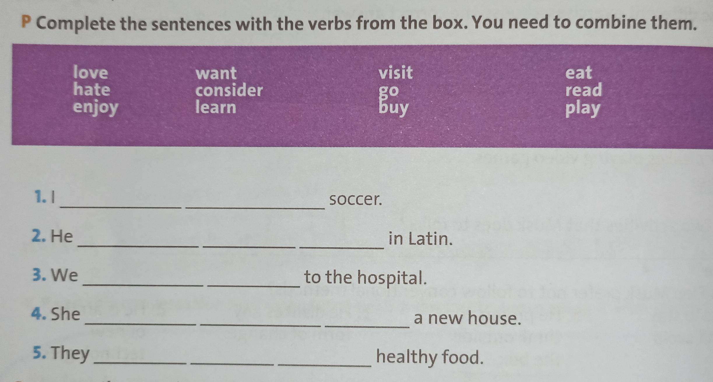 Complete the sentences with the verbs from the box. You need to combine them.
love want visit eat
hate consider go read
enjoy learn buy play
_
1. l soccer.
_
2. He _in Latin.
3. We _to the hospital.
4. She __a new house.
5. They_ __healthy food.