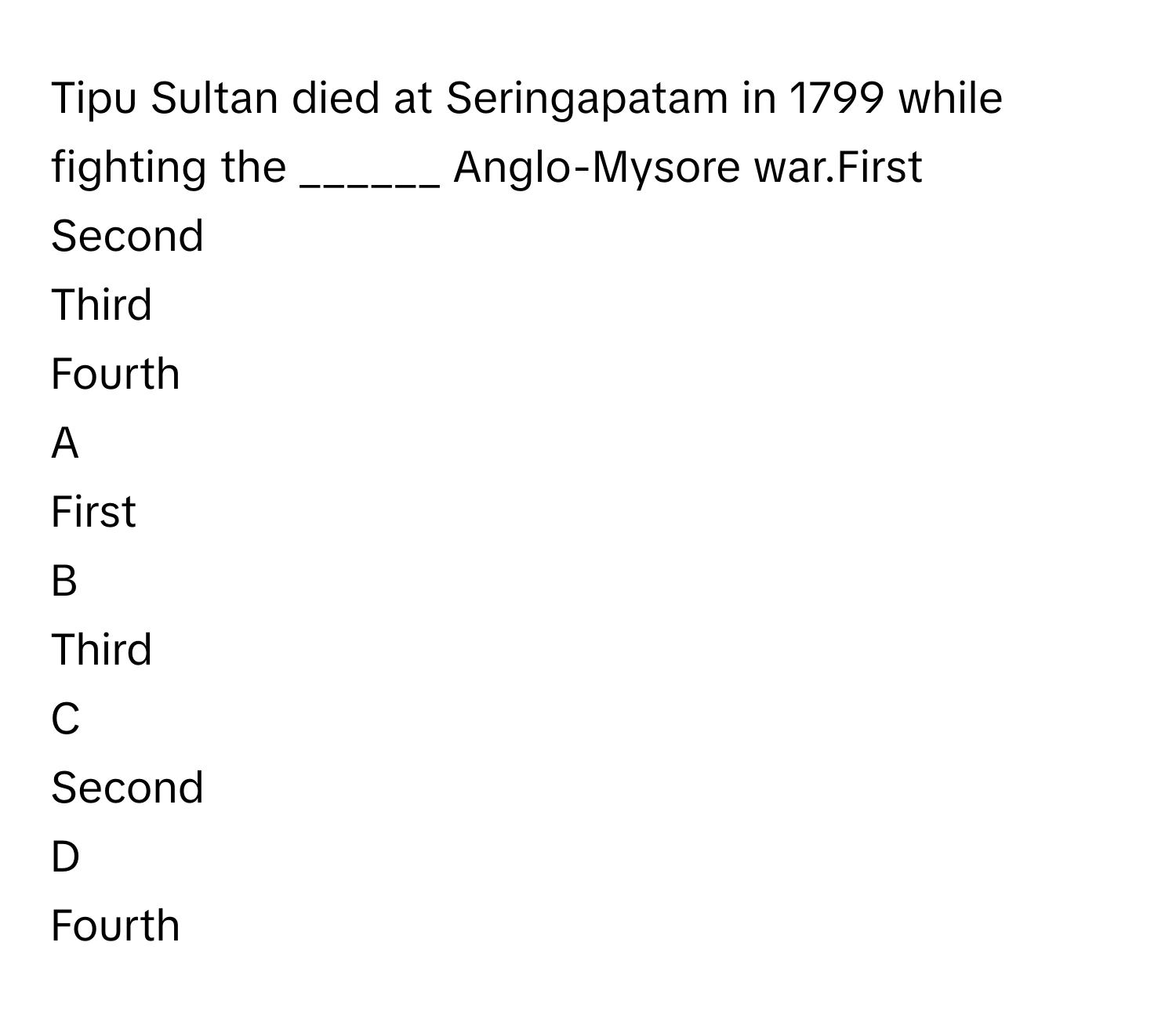 Tipu Sultan died at Seringapatam in 1799 while fighting the ______ Anglo-Mysore war.First
Second
Third
Fourth

A  
First 


B  
Third 


C  
Second 


D  
Fourth