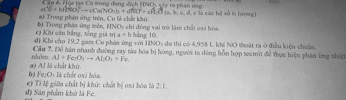 Hòa tan Cu trong dung dịch HNO₃ xảy ra phản ứng: 
aCu+bHNO_3^((-2)to cCu(NO_3))_2+dNO^(2NO^-2)+eH_2O(a,b,c, các hệ Soverline O tỉ lượng)
a) Trong phản ứng trên, Cu là chất khử.
b) Trong phản ứng trên, B INO_3 chỉ đóng vai trò làm chất oxi hóa.
c) Khi cân bằng, tổng giá trị a+b bằng 10.
d) Khi cho 19, 2 gam Cu phản ứng với HNO_3 dư thì có 4,958 L khí NO thoát ra ở điều kiện chuẩn.
Câu 7. Để hàn nhanh đường ray tàu hỏa bị hỏng, người ta dùng hỗn hợp tecmit để thực hiện phản ứng nhiệt
nhôm: Al+Fe_2O_3to Al_2O_3+Fe. 
a) Al là chất khử.
b) Fe_2O_3 là chất oxi hóa.
c) Tỉ lệ giữa chất bị khử: chất bị oxi hóa là 2:1. 
d) Sản phầm khử là Fe.