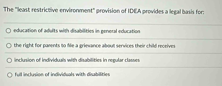 The "least restrictive environment" provision of IDEA provides a legal basis for:
education of adults with disabilities in general education
the right for parents to fle a grievance about services their child receives
inclusion of individuals with disabilities in regular classes
full inclusion of individuals with disabilities